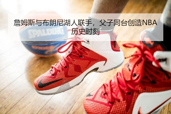詹姆斯与布朗尼湖人联手，父子同台创造NBA历史时刻