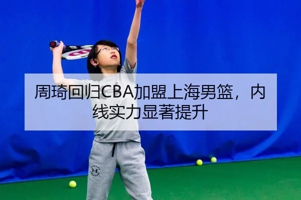周琦回归CBA加盟上海男篮，内线实力显著提升